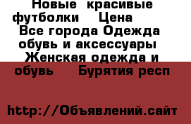 Новые, красивые футболки  › Цена ­ 550 - Все города Одежда, обувь и аксессуары » Женская одежда и обувь   . Бурятия респ.